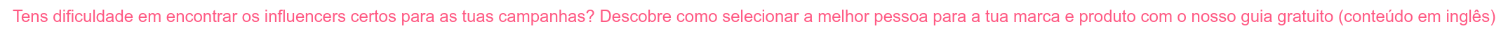 Tens dificuldade em encontrar os influencers certos para as tuas campanhas?  Descobre como selecionar a melhor pessoa para a tua marca e produto com o nosso  guia gratuito (conteúdo em inglês)