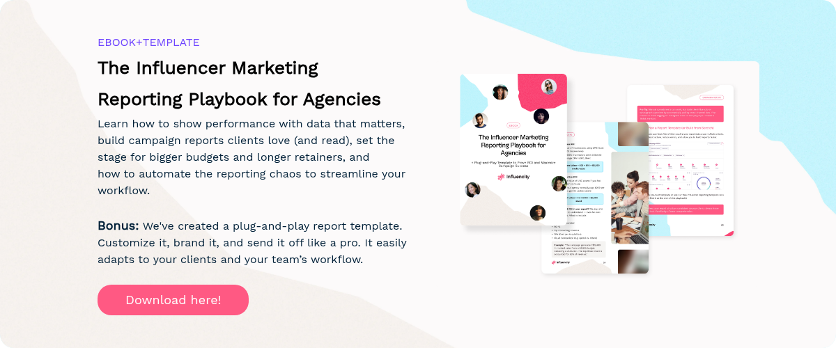 EBOOK+TEMPLATE The Influencer Marketing Reporting Playbook for Agencies Learn how to show performance with data that matters, build campaign reports clients love (and read), set the stage for bigger budgets and longer retainers, and how to automate the reporting chaos to streamline your workflow.   Bonus: We've created a plug-and-play report template. Customize it, brand it, and send it off like a pro. It easily adapts to your clients and your team’s workflow.  